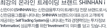 최강의 온라인 트레이딩 브랜드 SHINHAN i - 신한아이(SHINHAN i)는 신한금융투자의 트레이딩 전문 브랜드로서, 신한금융그룹을 나타내는 SHINHAN 브랜드의 대표성과 고객에게 제공하는 Self Trading System을 나타내는 ‘I’와 경쟁력있는 투자정보 ‘Information’, 성공투자를 위한 ‘Invetment’의 의미를 담고 있습니다.